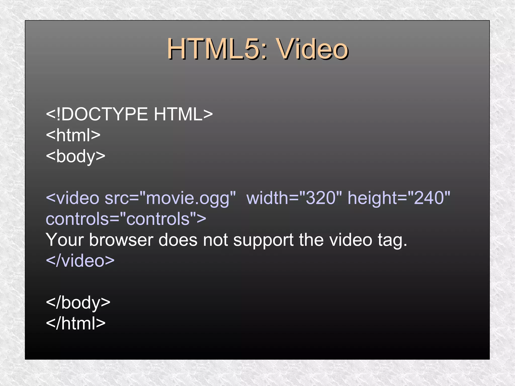 HTML5: VideoHTML5: Video
<!DOCTYPE HTML>
<html>
<body>
<video src="movie.ogg" width="320" height="240"
controls="controls">
Your browser does not support the video tag.
</video>
</body>
</html>
 