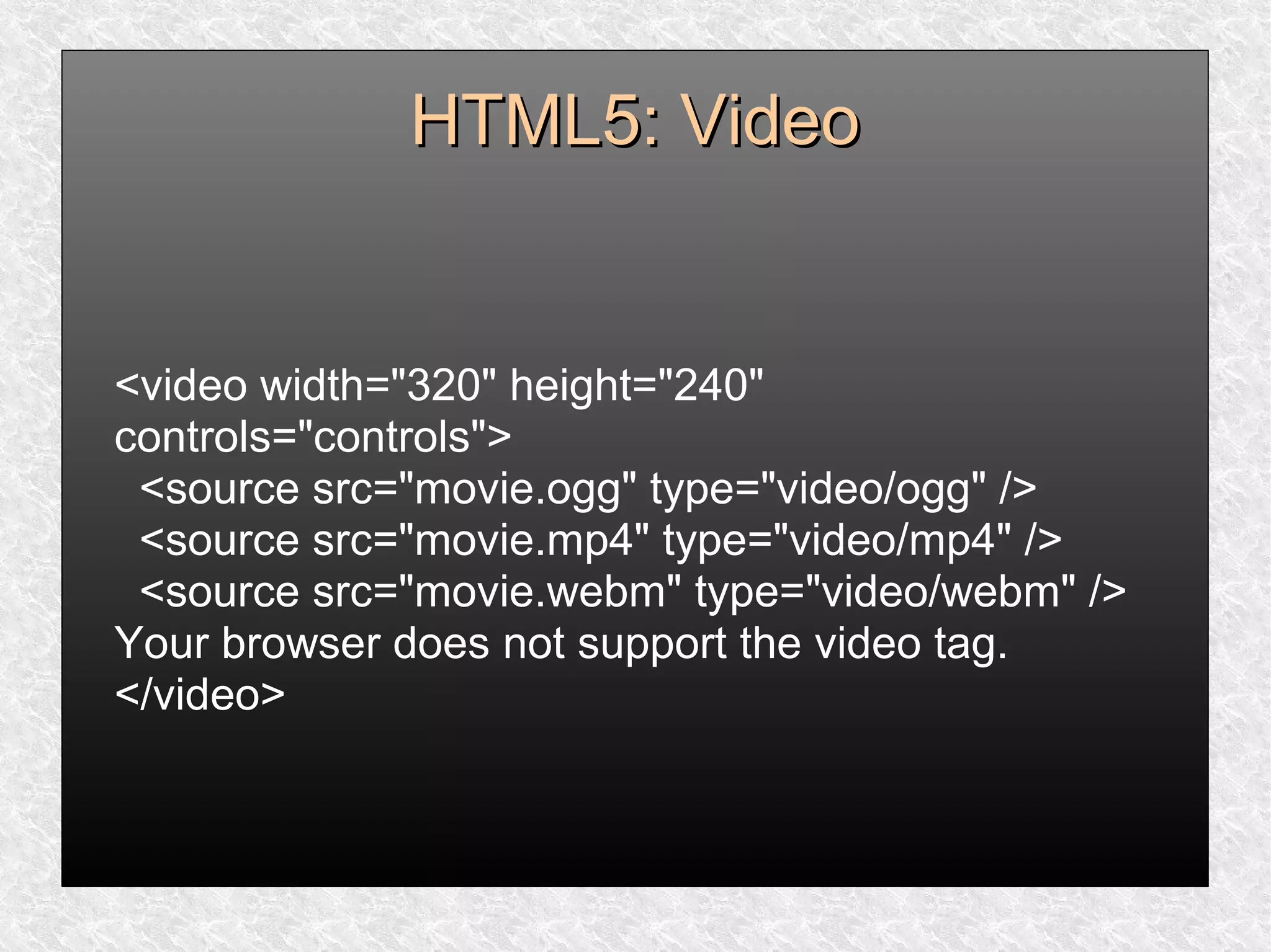 HTML5: VideoHTML5: Video
<video width="320" height="240"
controls="controls">
<source src="movie.ogg" type="video/ogg" />
<source src="movie.mp4" type="video/mp4" />
<source src="movie.webm" type="video/webm" />
Your browser does not support the video tag.
</video>
 