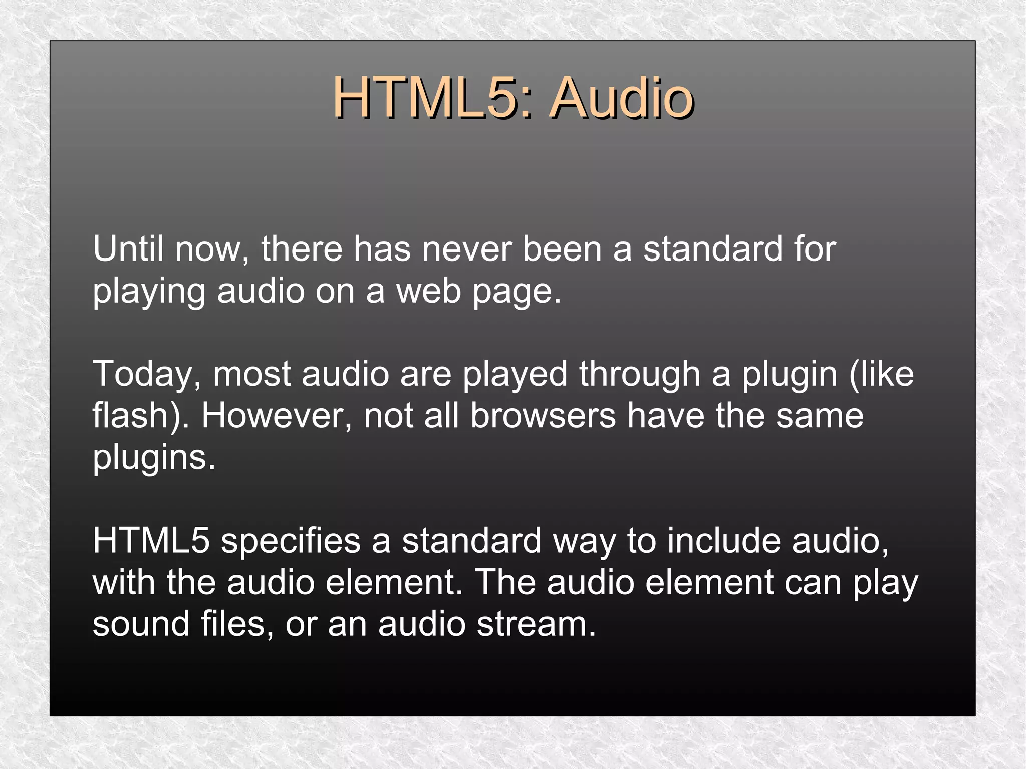 HTML5: AudioHTML5: Audio
Until now, there has never been a standard for
playing audio on a web page.
Today, most audio are played through a plugin (like
flash). However, not all browsers have the same
plugins.
HTML5 specifies a standard way to include audio,
with the audio element. The audio element can play
sound files, or an audio stream.
 