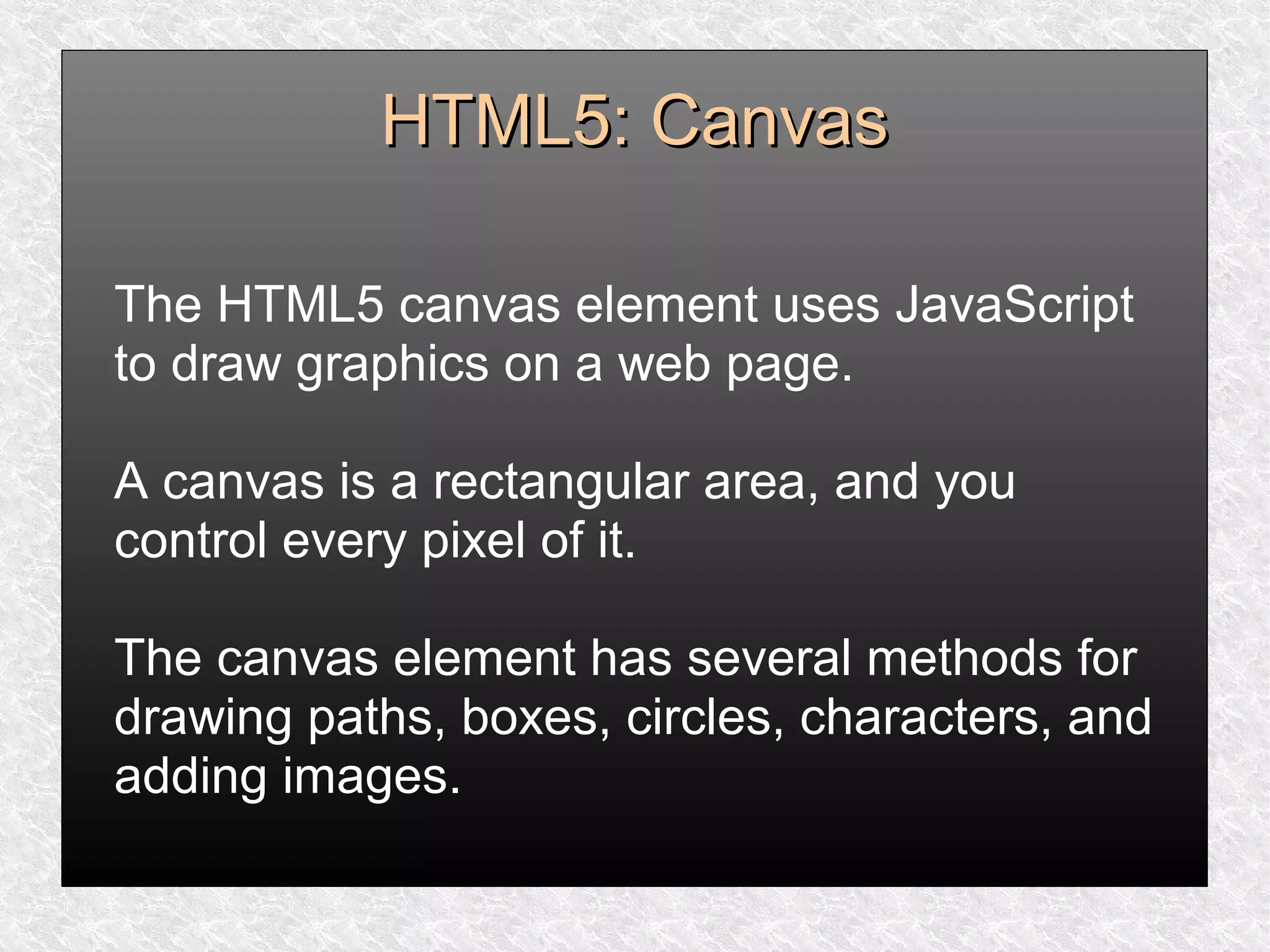 HTML5: CanvasHTML5: Canvas
The HTML5 canvas element uses JavaScript
to draw graphics on a web page.
A canvas is a rectangular area, and you
control every pixel of it.
The canvas element has several methods for
drawing paths, boxes, circles, characters, and
adding images.
 