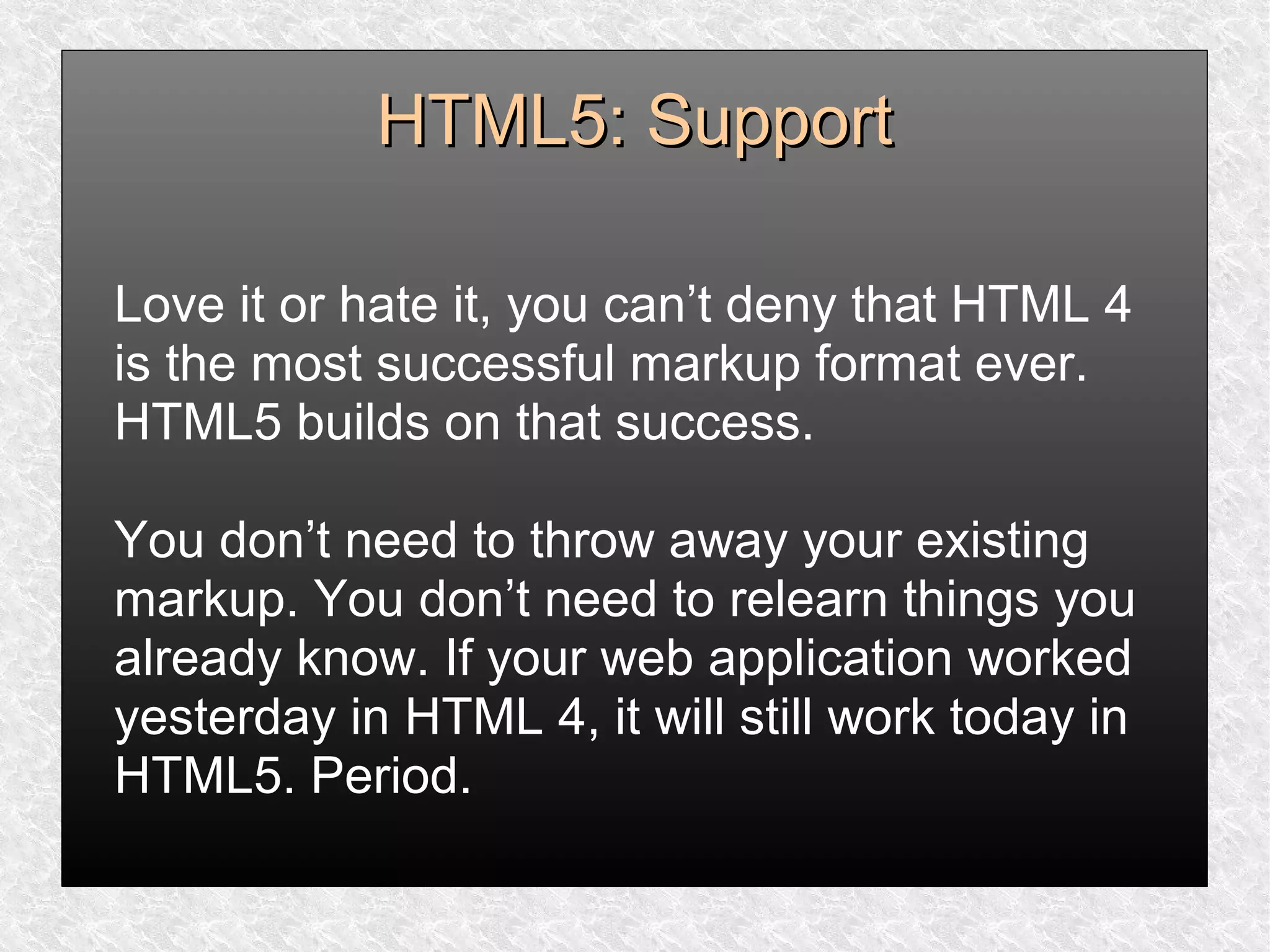 HTML5: SupportHTML5: Support
Love it or hate it, you can’t deny that HTML 4
is the most successful markup format ever.
HTML5 builds on that success.
You don’t need to throw away your existing
markup. You don’t need to relearn things you
already know. If your web application worked
yesterday in HTML 4, it will still work today in
HTML5. Period.
 