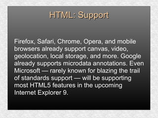 HTML: SupportHTML: Support
Firefox, Safari, Chrome, Opera, and mobile
browsers already support canvas, video,
geolocation, local storage, and more. Google
already supports microdata annotations. Even
Microsoft — rarely known for blazing the trail
of standards support — will be supporting
most HTML5 features in the upcoming
Internet Explorer 9.
 