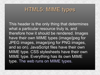 HTML5: MIME typesHTML5: MIME types
This header is the only thing that determines
what a particular resource truly is, and
therefore how it should be rendered. Images
have their own MIME types (image/jpeg for
JPEG images, image/png for PNG images,
and so on). JavaScript files have their own
MIME type. CSS stylesheets have their own
MIME type. Everything has its own MIME
type. The web runs on MIME types.
 