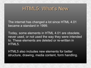 HTML5: What's NewHTML5: What's New
The internet has changed a lot since HTML 4.01
became a standard in 1999.
Today, some elements in HTML 4.01 are obsolete,
never used, or not used the way they were intended
to. These elements are deleted or re-written in
HTML5.
HTML5 also includes new elements for better
structure, drawing, media content, form handling.
 
