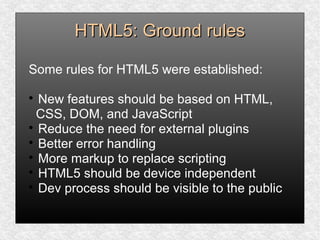 HTML5: Ground rulesHTML5: Ground rules
Some rules for HTML5 were established:

New features should be based on HTML,
CSS, DOM, and JavaScript

Reduce the need for external plugins

Better error handling

More markup to replace scripting

HTML5 should be device independent

Dev process should be visible to the public
 