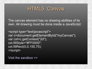 HTML5: CanvasHTML5: Canvas
The canvas element has no drawing abilities of its
own. All drawing must be done inside a JavaScript:
<script type="text/javascript">
var c=document.getElementById("myCanvas");
var cxt=c.getContext("2d");
cxt.fillStyle="#FF0000";
cxt.fillRect(0,0,150,75);
</script>
Visit the sandbox >>
 