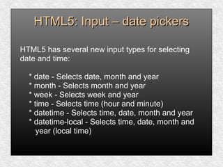 HTML5: Input – date pickersHTML5: Input – date pickers
HTML5 has several new input types for selecting
date and time:
* date - Selects date, month and year
* month - Selects month and year
* week - Selects week and year
* time - Selects time (hour and minute)
* datetime - Selects time, date, month and year
* datetime-local - Selects time, date, month and
year (local time)
 