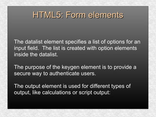 HTML5: Form elementsHTML5: Form elements
The datalist element specifies a list of options for an
input field. The list is created with option elements
inside the datalist.
The purpose of the keygen element is to provide a
secure way to authenticate users.
The output element is used for different types of
output, like calculations or script output:
 