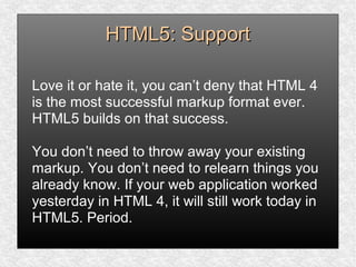 HTML5: SupportHTML5: Support
Love it or hate it, you can’t deny that HTML 4
is the most successful markup format ever.
HTML5 builds on that success.
You don’t need to throw away your existing
markup. You don’t need to relearn things you
already know. If your web application worked
yesterday in HTML 4, it will still work today in
HTML5. Period.
 
