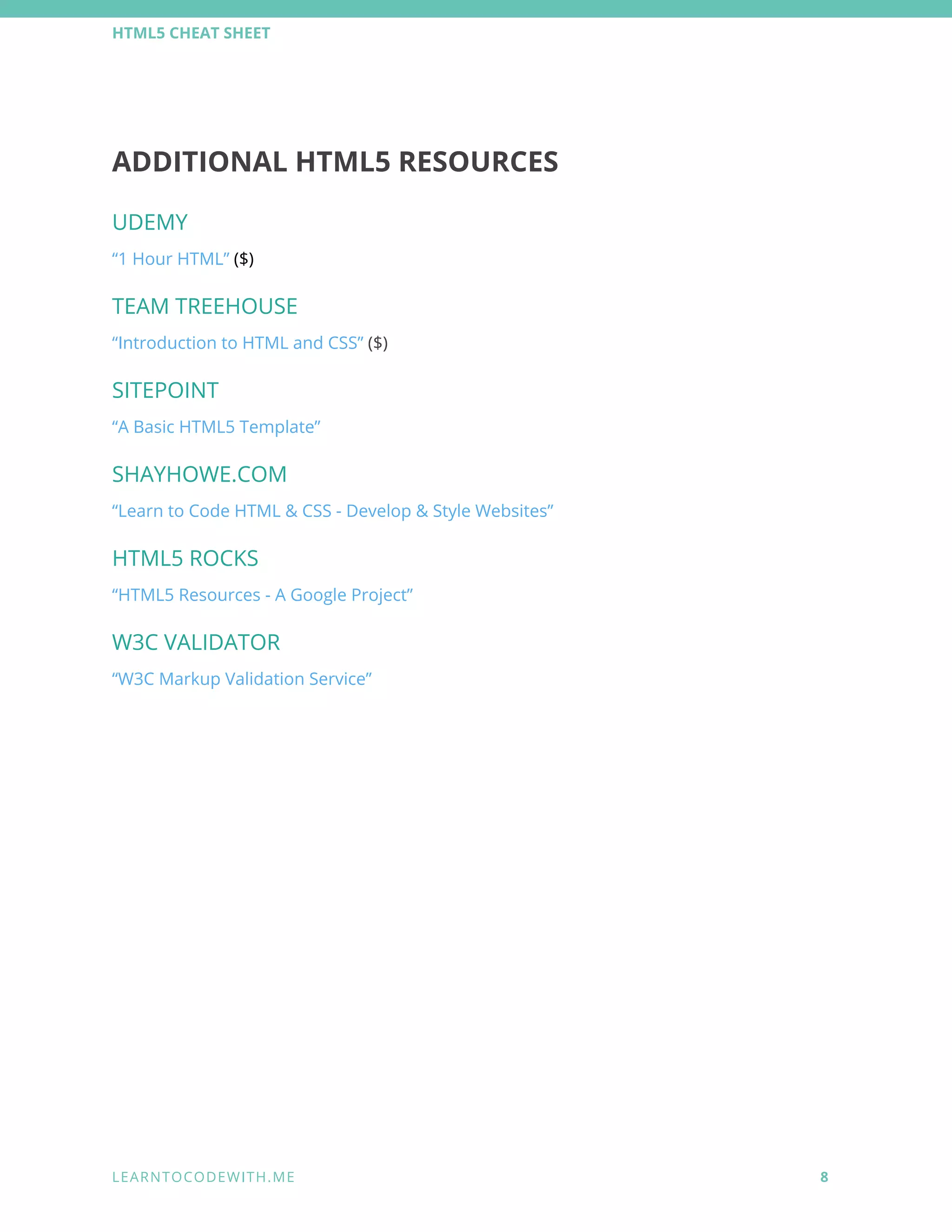 HTML5 CHEAT SHEET 
ADDITIONAL HTML5 RESOURCES 
UDEMY 
“1 Hour HTML” ($) 
TEAM TREEHOUSE 
“Introduction to HTML and CSS” ($) 
SITEPOINT 
“A Basic HTML5 Template” 
SHAYHOWE.COM 
“Learn to Code HTML & CSS - Develop & Style Websites” 
HTML5 ROCKS 
“HTML5 Resources - A Google Project” 
W3C VALIDATOR 
“W3C Markup Validation Service” 
 
   
 
L E A R N T O C O D E W I T H . M E            8 
 
 