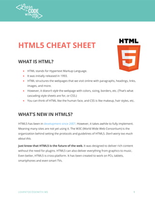  
 
HTML5 CHEAT SHEET 
WHAT IS HTML? 
● HTML stands for Hypertext Markup Language.  
● It was initially released in 1993.  
● HTML structures the webpages that we visit online with paragraphs, headings, links, 
images, and more. 
● However, it doesn’t style the webpage with colors, sizing, borders, etc. (That’s what 
cascading style sheets are for, or CSS.) 
● You can think of HTML like the human face, and CSS is like makeup, hair styles, etc. 
WHAT’S NEW IN HTML5? 
HTML5 has been in development since 2007. However, it takes awhile to fully implement. 
Meaning many sites are not yet using it. The W3C (World Wide Web Consortium) is the 
organization behind setting the protocols and guidelines of HTML5. Don’t worry too much 
about this. 
Just know that HTML5 is the future of the web. It was designed to deliver rich content 
without the need for plugins. HTML5 can also deliver everything from graphics to music. 
Even better, HTML5 is cross-platform. It has been created to work on PCs, tablets, 
smartphones and even smart TVs. 
 
   
 
L E A R N T O C O D E W I T H . M E            1 
 