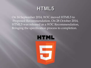 On 16 September 2014, W3C moved HTML5 to
Proposed Recommendation. On 28 October 2014,
HTML5 was released as a W3C Recommendation,
Bringing the specification process to completion.
 