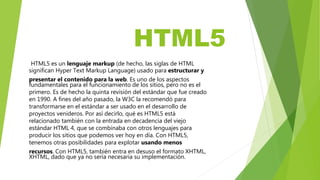 HTML5
HTML5 es un lenguaje markup (de hecho, las siglas de HTML
significan Hyper Text Markup Language) usado para estructurar y
presentar el contenido para la web. Es uno de los aspectos
fundamentales para el funcionamiento de los sitios, pero no es el
primero. Es de hecho la quinta revisión del estándar que fue creado
en 1990. A fines del año pasado, la W3C la recomendó para
transformarse en el estándar a ser usado en el desarrollo de
proyectos venideros. Por así decirlo, qué es HTML5 está
relacionado también con la entrada en decadencia del viejo
estándar HTML 4, que se combinaba con otros lenguajes para
producir los sitios que podemos ver hoy en día. Con HTML5,
tenemos otras posibilidades para explotar usando menos
recursos. Con HTML5, también entra en desuso el formato XHTML,
XHTML, dado que ya no sería necesaria su implementación.
 