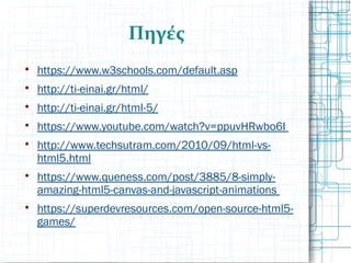 Πηγές

https://www.w3schools.com/default.asp

http://ti-einai.gr/html/

http://ti-einai.gr/html-5/

https://www.youtube.com/watch?v=ppuvHRwbo6I

http://www.techsutram.com/2010/09/html-vs-
html5.html

https://www.queness.com/post/3885/8-simply-
amazing-html5-canvas-and-javascript-animations

https://superdevresources.com/open-source-html5-
games/
 