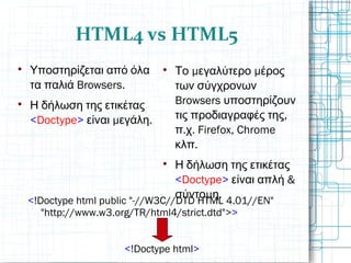 HTML4 vs HTML5

Υποστηρίζεται από όλα
Browsers.τα παλιά

Η δήλωση της ετικέτας
<Doctype> μ .είναι εγάλη

μ μΤο εγαλύτερο έρος
των σύγχρονων
Browsers υποστηρίζουν
,τις προδιαγραφές της
. . Firefox, Chromeπ χ
.κλπ

Η δήλωση της ετικέτας
<Doctype> &είναι απλή
μ .σύντο η
<!Doctype html public "-//W3C//DTD HTML 4.01//EN"
"http://www.w3.org/TR/html4/strict.dtd">>
<!Doctype html>
 