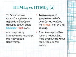 HTML4 vs HTML5 (2)

μΤα διανυσ ατικά
μγραφικά της γίνονται ε
τη βοήθεια διαφόρων
μμ ,προγρα άτων όπως
Silverlight, Flash ..κλπ

Δεν επιτρέπει τη
JavaScriptλειτουργία του
μμστο πρόγρα α
.περιήγησης

μΤα διανυσ ατικά
γραφικά αποτελούν
μαναπόσπαστο έρος
της HTML5, . . SVGπ χ και
μ .κα βάς

Επιτρέπει την εκτέλεση
.του στο παρασκήνιο
Αυτό είναι δυνατό λόγω
API JS Webτου του
worker.
 
