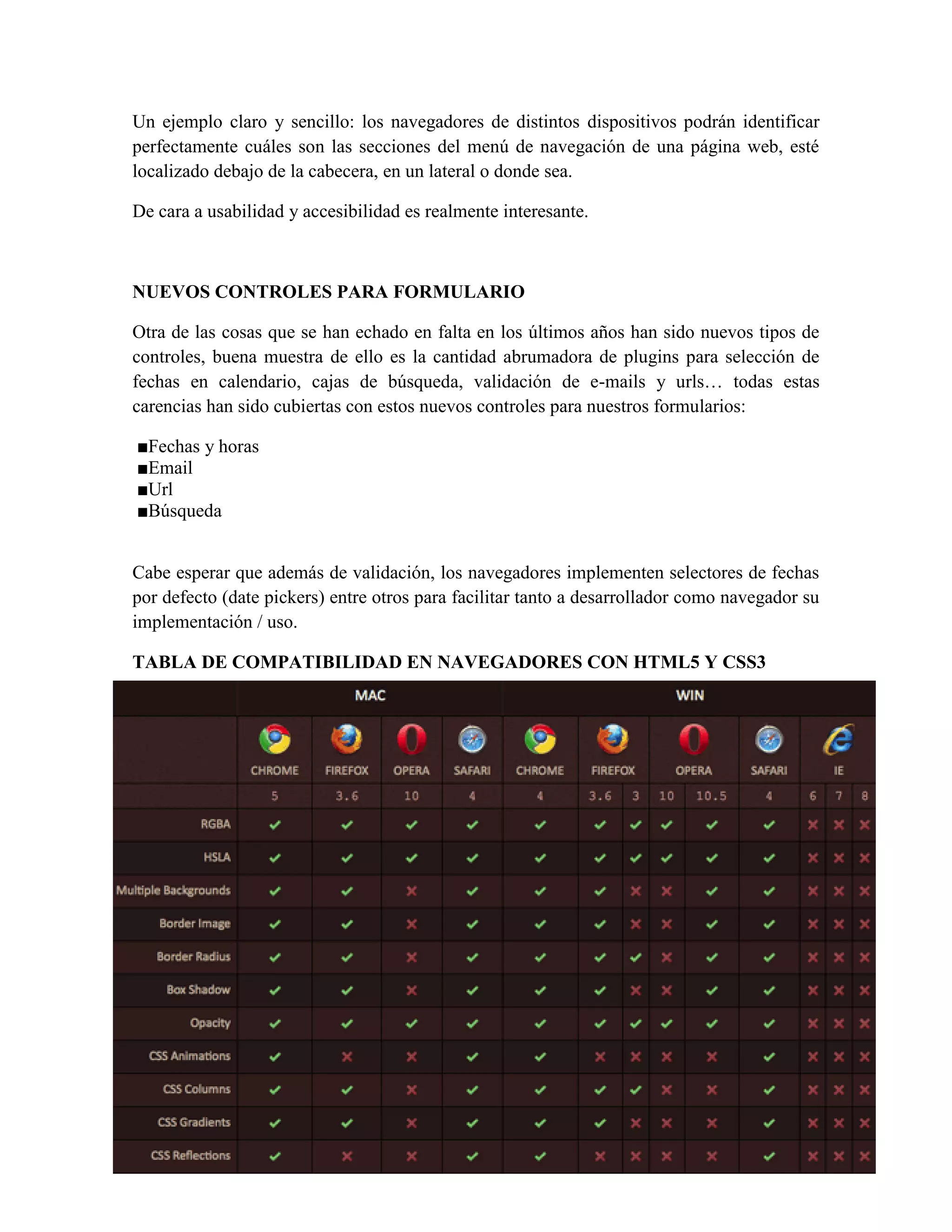 Un ejemplo claro y sencillo: los navegadores de distintos dispositivos podrán identificar
perfectamente cuáles son las secciones del menú de navegación de una página web, esté
localizado debajo de la cabecera, en un lateral o donde sea.
De cara a usabilidad y accesibilidad es realmente interesante.
NUEVOS CONTROLES PARA FORMULARIO
Otra de las cosas que se han echado en falta en los últimos años han sido nuevos tipos de
controles, buena muestra de ello es la cantidad abrumadora de plugins para selección de
fechas en calendario, cajas de búsqueda, validación de e-mails y urls… todas estas
carencias han sido cubiertas con estos nuevos controles para nuestros formularios:
■Fechas y horas
■Email
■Url
■Búsqueda
Cabe esperar que además de validación, los navegadores implementen selectores de fechas
por defecto (date pickers) entre otros para facilitar tanto a desarrollador como navegador su
implementación / uso.
TABLA DE COMPATIBILIDAD EN NAVEGADORES CON HTML5 Y CSS3
 