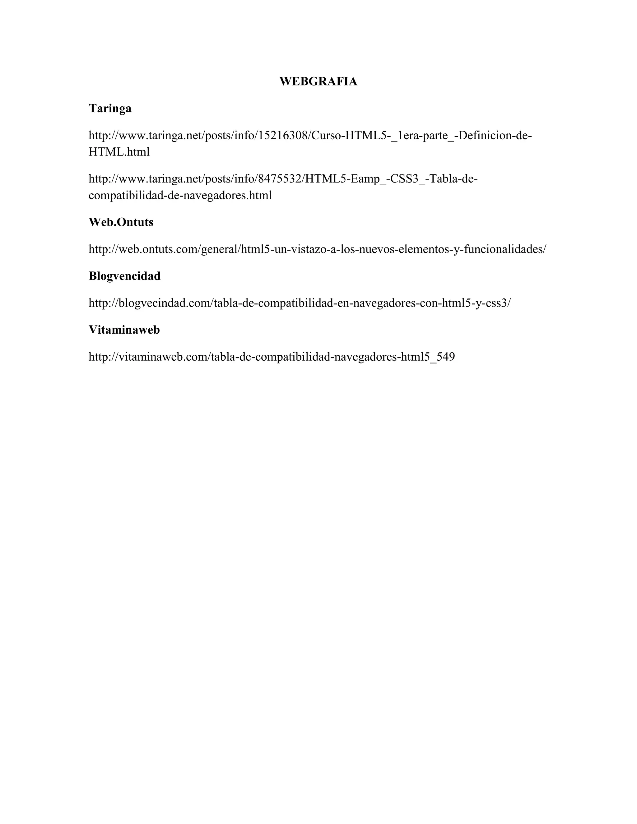 WEBGRAFIA
Taringa
http://www.taringa.net/posts/info/15216308/Curso-HTML5-_1era-parte_-Definicion-de-
HTML.html
http://www.taringa.net/posts/info/8475532/HTML5-Eamp_-CSS3_-Tabla-de-
compatibilidad-de-navegadores.html
Web.Ontuts
http://web.ontuts.com/general/html5-un-vistazo-a-los-nuevos-elementos-y-funcionalidades/
Blogvencidad
http://blogvecindad.com/tabla-de-compatibilidad-en-navegadores-con-html5-y-css3/
Vitaminaweb
http://vitaminaweb.com/tabla-de-compatibilidad-navegadores-html5_549
 