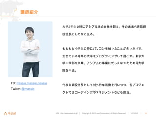 講師紹介


                                   大学2年生の時にアシアル株式会社を設立、そのまま代表取締

                                   役社長として今に至る。



                                   もともと小学生の時にパソコンを触ったことがきっかけで、

                                   生きている時間の大半をプログラミングして過ごす。東京大

                                   学工学部を卒業、アシアルの事業に忙しくなったため同大学

                                   院を中退。



FB: massie.massie.massie
                                   代表取締役社長として対外的な活動を行いつつ、各プロジェ
Twitter: @massie
                                   クトではコーディングやマネジメントなども担当。




                           URL : http://www.asial.co.jp/   │ Copyright © 2012 Asial Corporation. All Rights Reserved.   │ 2012/6/6   ｜   4
 