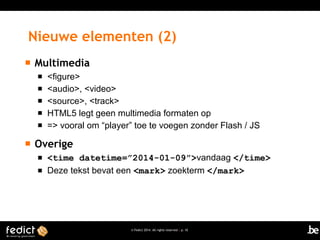 Nieuwe elementen (2)


Multimedia








<figure>
<audio>, <video>
<source>, <track>
HTML5 legt geen multimedia formaten op
=> vooral om “player” toe te voegen zonder Flash / JS

Overige



<time datetime=”2014-01-09”>vandaag </time>
Deze tekst bevat een <mark> zoekterm </mark>

© Fedict 2014. All rights reserved | p. 10

 