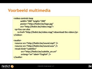 Voorbeeld multimedia
<video controls loop
width=”300” height=”200”
poster=”http://fedict.be/logo.jpg”
src=”http://fedict.be/video.mpg”>
<p>You can also
<a href=”http://fedict.be/video.mpg”>download the video</p>
</video>
<audio>
<source src=”http://fedict.be/sound.mp3” />
<source src=”http://fedict.be/sound.wav” />
<track kind=”subtitles”
src=”http://fedict.be/subtitle_en.srt”
srclang=”en” label=”English” />
</audio>

© Fedict 2014. All rights reserved | p. 11

 