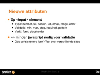 Nieuwe attributen


Op <input> element






Type: number, tel, search, url, email, range, color
Validatie: min, max, step, required, pattern
Varia: form, placeholder

=> minder javascript nodig voor validatie


Ook consistentere look'n'feel over verschillende sites

© Fedict 2014. All rights reserved | p. 12

 