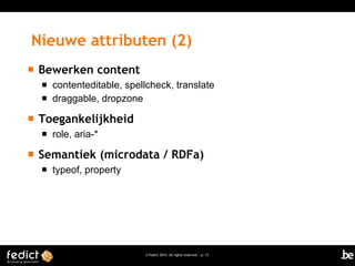 Nieuwe attributen (2)


Bewerken content





Toegankelijkheid




contenteditable, spellcheck, translate
draggable, dropzone

role, aria-*

Semantiek (microdata / RDFa)


typeof, property

© Fedict 2014. All rights reserved | p. 13

 