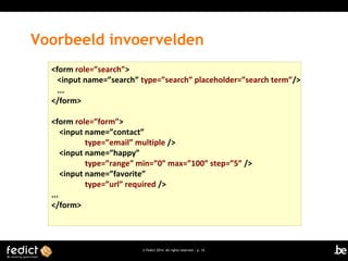 Voorbeeld invoervelden
<form role=”search”>
<input name=”search” type=”search” placeholder=”search term”/>
...
</form>
<form role=”form”>
<input name=”contact”
type=”email” multiple />
<input name=”happy”
type=”range” min=”0” max=”100” step=”5” />
<input name=”favorite”
type=”url” required />
...
</form>

© Fedict 2014. All rights reserved | p. 14

 