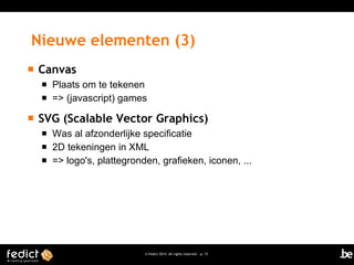 Nieuwe elementen (3)


Canvas





Plaats om te tekenen
=> (javascript) games

SVG (Scalable Vector Graphics)




Was al afzonderlijke specificatie
2D tekeningen in XML
=> logo's, plattegronden, grafieken, iconen, ...

© Fedict 2014. All rights reserved | p. 15

 