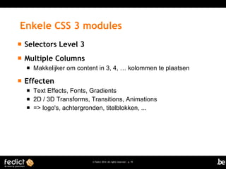 Enkele CSS 3 modules


Selectors Level 3



Multiple Columns




Makkelijker om content in 3, 4, … kolommen te plaatsen

Effecten




Text Effects, Fonts, Gradients
2D / 3D Transforms, Transitions, Animations
=> logo's, achtergronden, titelblokken, ...

© Fedict 2014. All rights reserved | p. 19

 