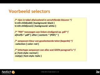 Voorbeeld selectors
/* rijen in tabel afwisselend in verschillende kleuren */
tr:nth-child(odd) { background: black }
tr:nth-child(even) { background: white }
/* “PDF” toevoegen aan linken eindigend op .pdf */
a[href$=".pdf"] :after { content: “ (PDF) “ }
/* aanpassen kleur van geselecteerde tekst (beperkt) */
::selection { color: red }
/* lettertype aanpassen van alles wat GEEN paragraaf is */
p { font-style: normal }
:not(p) { font-style: italic }

© Fedict 2014. All rights reserved | p. 22

 
