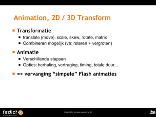 Animation, 2D / 3D Transform


Transformatie





Animatie





translate (move), scale, skew, rotate, matrix
Combineren mogelijk (vb: roteren + vergroten)

Verschillende stappen
Opties: herhaling, vertraging, timing, totale duur...

=> vervanging “simpele” Flash animaties

© Fedict 2014. All rights reserved | p. 23

 