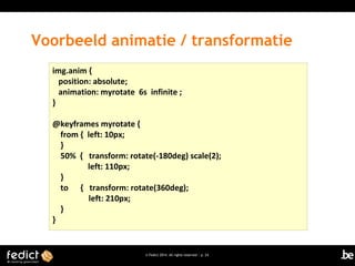 Voorbeeld animatie / transformatie
img.anim {
position: absolute;
animation: myrotate 6s infinite ;
}
@keyframes myrotate {
from { left: 10px;
}
50% { transform: rotate(-180deg) scale(2);
left: 110px;
}
to { transform: rotate(360deg);
left: 210px;
}
}

© Fedict 2014. All rights reserved | p. 24

 