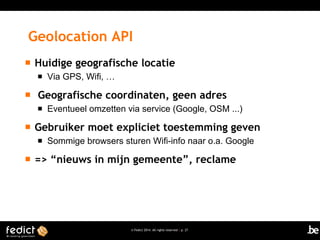 Geolocation API


Huidige geografische locatie




Geografische coordinaten, geen adres




Eventueel omzetten via service (Google, OSM ...)

Gebruiker moet expliciet toestemming geven




Via GPS, Wifi, …

Sommige browsers sturen Wifi-info naar o.a. Google

=> “nieuws in mijn gemeente”, reclame

© Fedict 2014. All rights reserved | p. 27

 