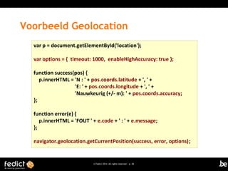 Voorbeeld Geolocation
var p = document.getElementById('location');
var options = { timeout: 1000, enableHighAccuracy: true };
function success(pos) {
p.innerHTML = 'N : ' + pos.coords.latitude + ', ' +
'E: ' + pos.coords.longitude + ', ' +
'Nauwkeurig (+/- m): ' + pos.coords.accuracy;
};
function error(e) {
p.innerHTML = 'FOUT ' + e.code + ' : ' + e.message;
};
navigator.geolocation.getCurrentPosition(success, error, options);

© Fedict 2014. All rights reserved | p. 28

 
