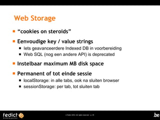 Web Storage


“cookies on steroids”



Eenvoudige key / value strings



Iets geavanceerdere Indexed DB in voorbereiding
Web SQL (nog een andere API) is deprecated



Instelbaar maximum MB disk space



Permanent of tot einde sessie



localStorage: in alle tabs, ook na sluiten browser
sessionStorage: per tab, tot sluiten tab

© Fedict 2014. All rights reserved | p. 29

 