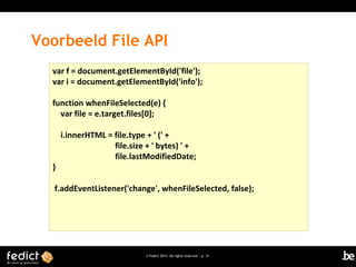 Voorbeeld File API
var f = document.getElementById('file');
var i = document.getElementById('info');
function whenFileSelected(e) {
var file = e.target.files[0];

}

i.innerHTML = file.type + ' (' +
file.size + ' bytes) ' +
file.lastModifiedDate;

f.addEventListener('change', whenFileSelected, false);

© Fedict 2014. All rights reserved | p. 31

 