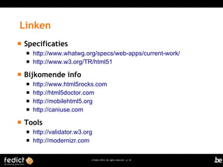 Linken


Specificaties





Bijkomende info







http://www.whatwg.org/specs/web-apps/current-work/
http://www.w3.org/TR/html51

http://www.html5rocks.com
http://html5doctor.com
http://mobilehtml5.org
http://caniuse.com

Tools



http://validator.w3.org
http://modernizr.com
© Fedict 2014. All rights reserved | p. 34

 