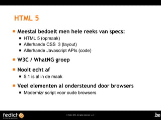 HTML 5


Meestal bedoelt men hele reeks van specs:




HTML 5 (opmaak)
Allerhande CSS 3 (layout)
Allerhande Javascript APIs (code)



W3C / WhatNG groep



Nooit echt af




5.1 is al in de maak

Veel elementen al ondersteund door browsers


Modernizr script voor oude browsers

© Fedict 2014. All rights reserved | p. 4

 