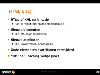 HTML 5 (2)


HTML of XML serialisatie




Nieuwe elementen




“los” of “strikt” met sluiten elementen e.d.

O.a. structuur, multimedia

Nieuwe attributen


O.a. invoervelden, accessibility



Oude elementen / attributen verwijderd



“Offline”: caching webpagina's

© Fedict 2014. All rights reserved | p. 5

 