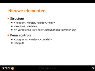 Nieuwe elementen


Structuur






<header>, <footer, <aside>, <nav>
<section>, <article>
=> verbetering t.o.v <div>, browser kan “slimmer” zijn

Form controls



<progress>, <meter>, <datalist>
<output>

© Fedict 2014. All rights reserved | p. 6

 