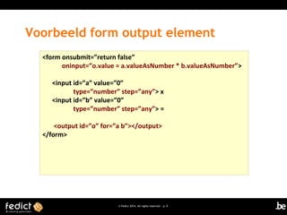 Voorbeeld form output element
<form onsubmit=”return false”
oninput=”o.value = a.valueAsNumber * b.valueAsNumber”>
<input id=”a” value=”0”
type=”number” step=”any”> x
<input id=”b” value=”0”
type=”number” step=”any”> =
<output id=”o” for=”a b”></output>
</form>

© Fedict 2014. All rights reserved | p. 9

 