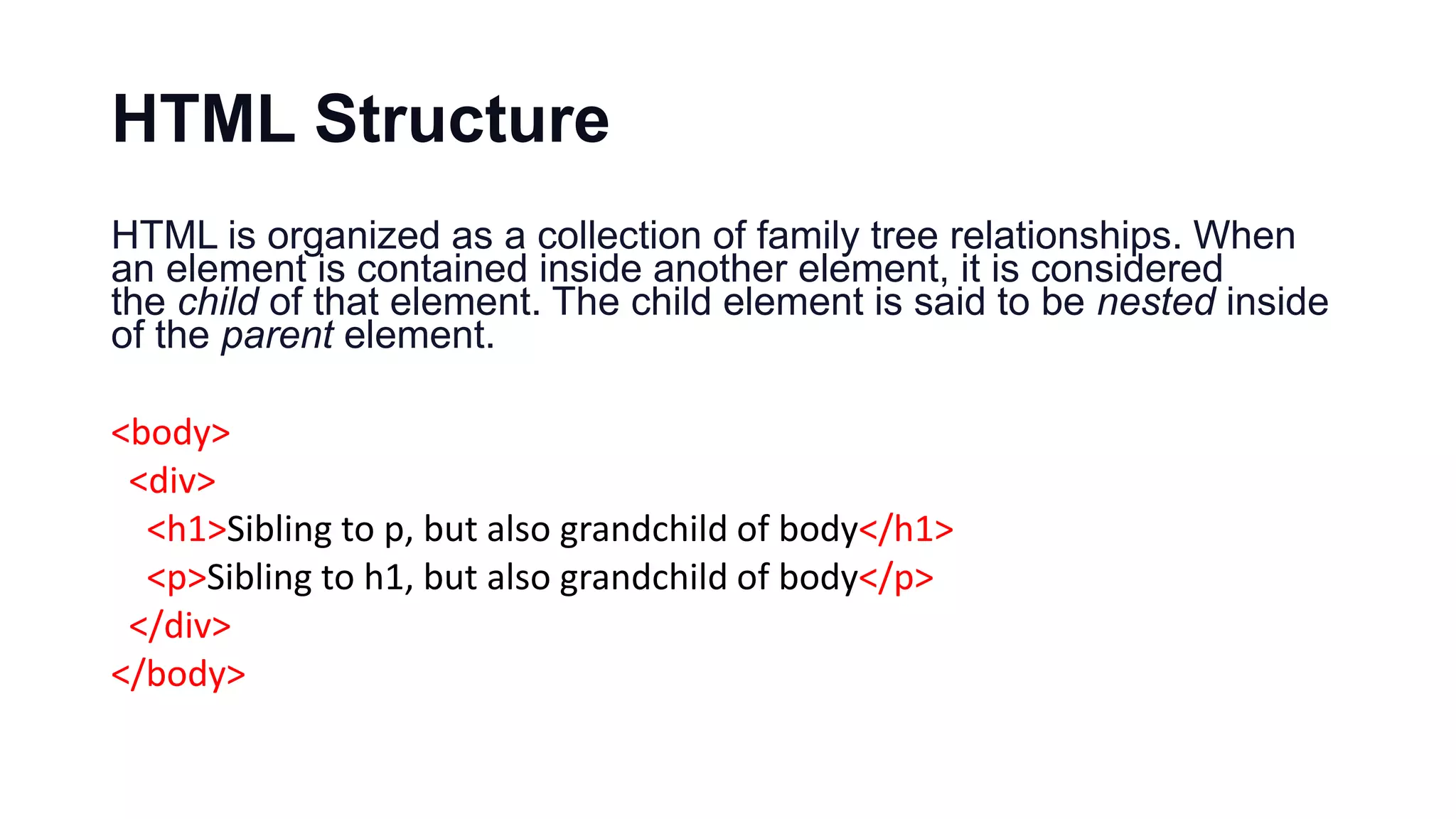 HTML Structure
HTML is organized as a collection of family tree relationships. When
an element is contained inside another element, it is considered
the child of that element. The child element is said to be nested inside
of the parent element.
<body>
<div>
<h1>Sibling to p, but also grandchild of body</h1>
<p>Sibling to h1, but also grandchild of body</p>
</div>
</body>
 