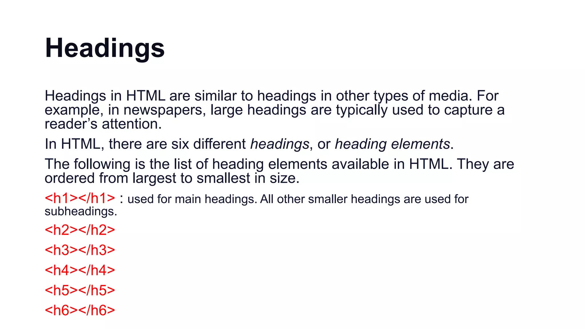 Headings
Headings in HTML are similar to headings in other types of media. For
example, in newspapers, large headings are typically used to capture a
reader’s attention.
In HTML, there are six different headings, or heading elements.
The following is the list of heading elements available in HTML. They are
ordered from largest to smallest in size.
<h1></h1> : used for main headings. All other smaller headings are used for
subheadings.
<h2></h2>
<h3></h3>
<h4></h4>
<h5></h5>
<h6></h6>
 