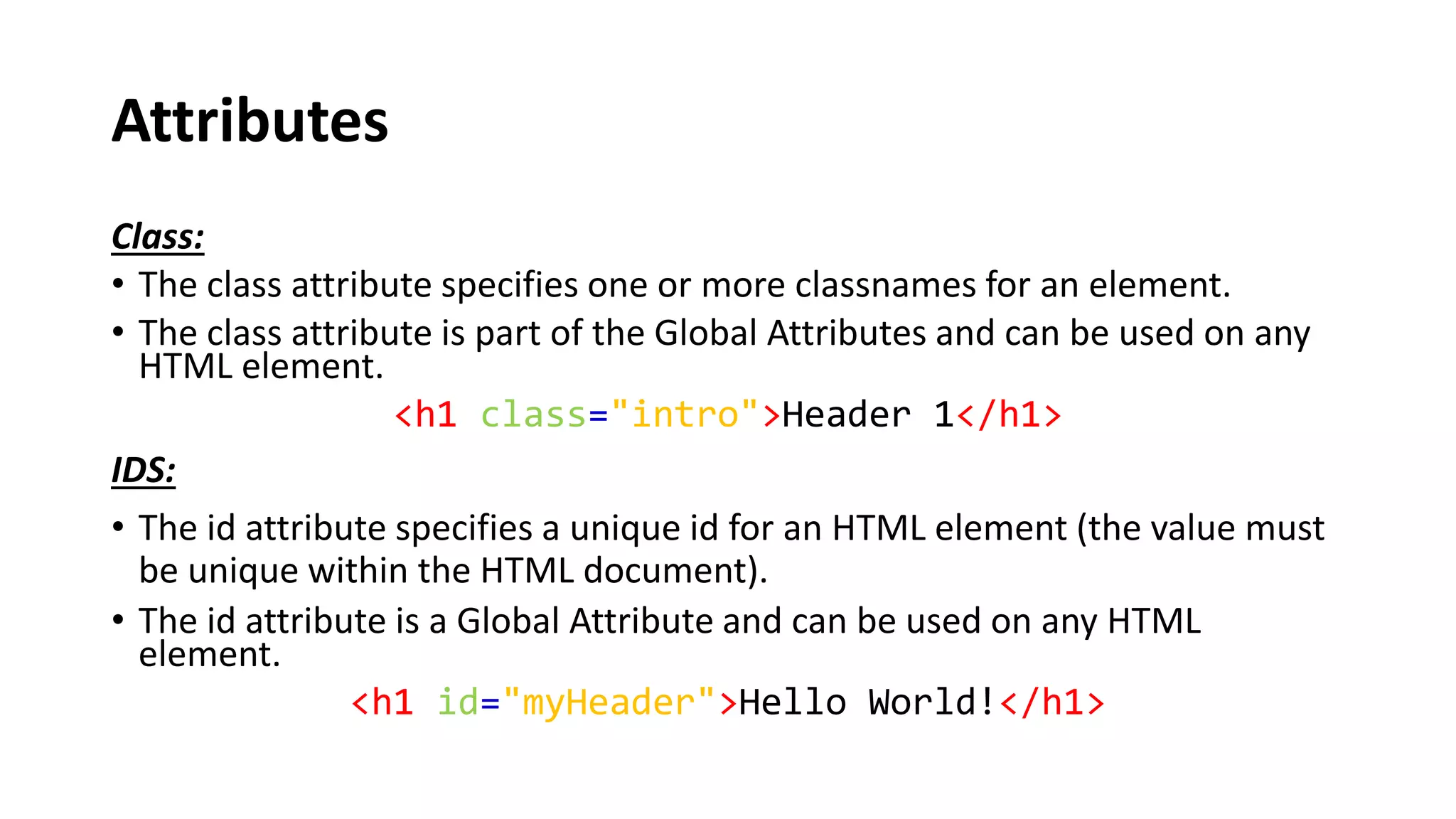 Attributes
Class:
• The class attribute specifies one or more classnames for an element.
• The class attribute is part of the Global Attributes and can be used on any
HTML element.
<h1 class="intro">Header 1</h1>
IDS:
• The id attribute specifies a unique id for an HTML element (the value must
be unique within the HTML document).
• The id attribute is a Global Attribute and can be used on any HTML
element.
<h1 id="myHeader">Hello World!</h1>
 