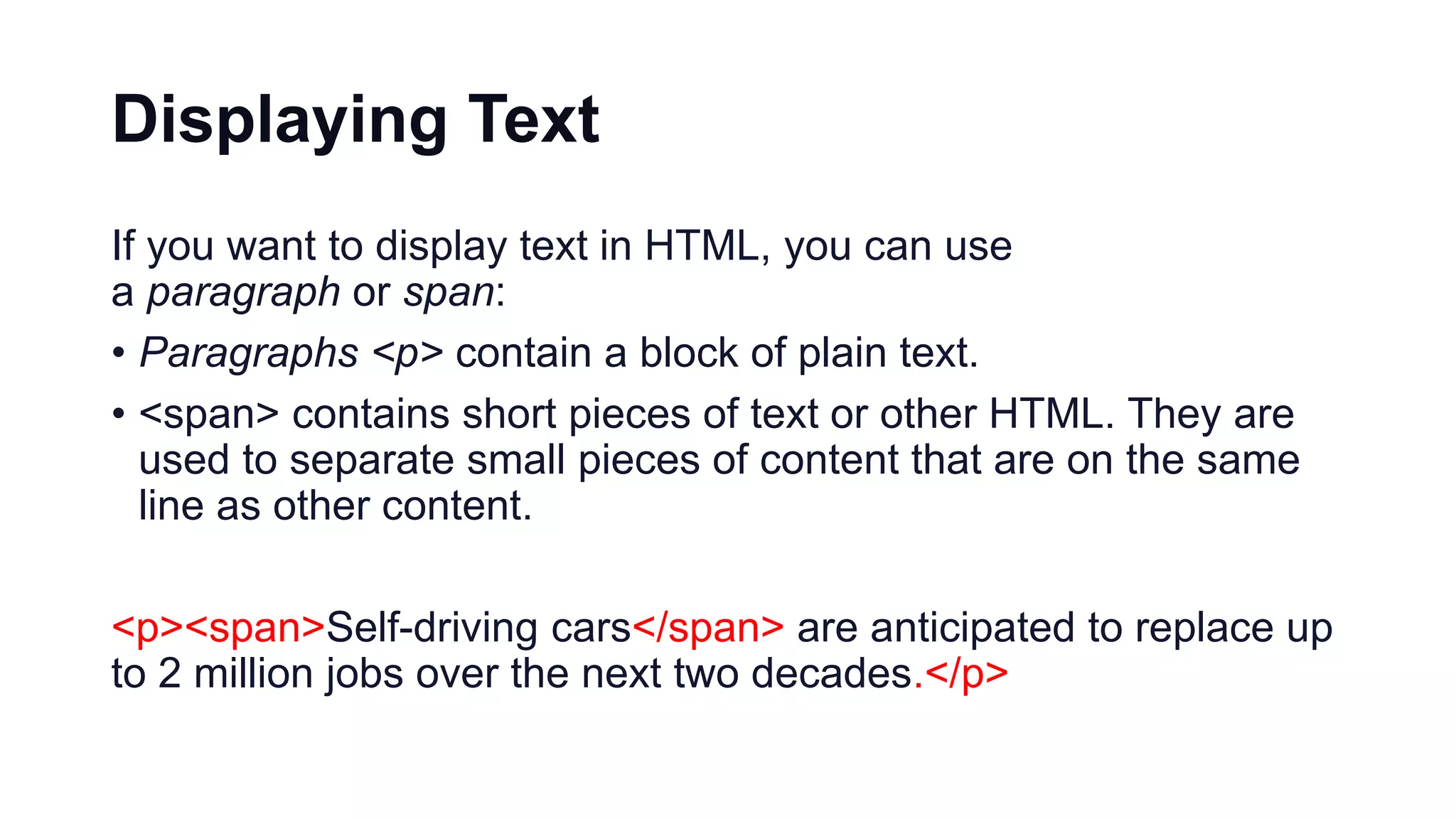 Displaying Text
If you want to display text in HTML, you can use
a paragraph or span:
• Paragraphs <p> contain a block of plain text.
• <span> contains short pieces of text or other HTML. They are
used to separate small pieces of content that are on the same
line as other content.
<p><span>Self-driving cars</span> are anticipated to replace up
to 2 million jobs over the next two decades.</p>
 