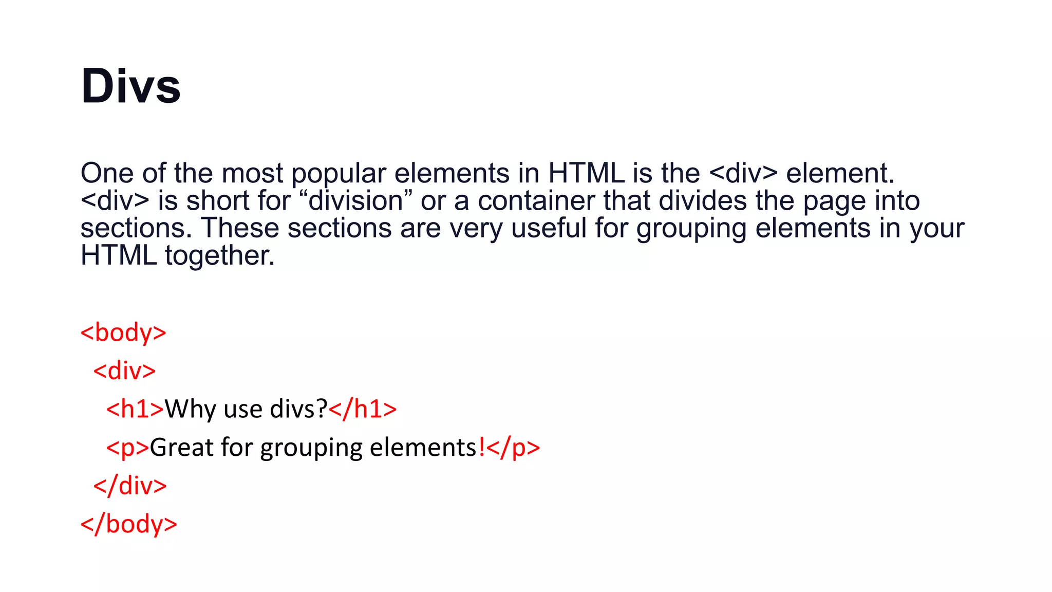 Divs
One of the most popular elements in HTML is the <div> element.
<div> is short for “division” or a container that divides the page into
sections. These sections are very useful for grouping elements in your
HTML together.
<body>
<div>
<h1>Why use divs?</h1>
<p>Great for grouping elements!</p>
</div>
</body>
 