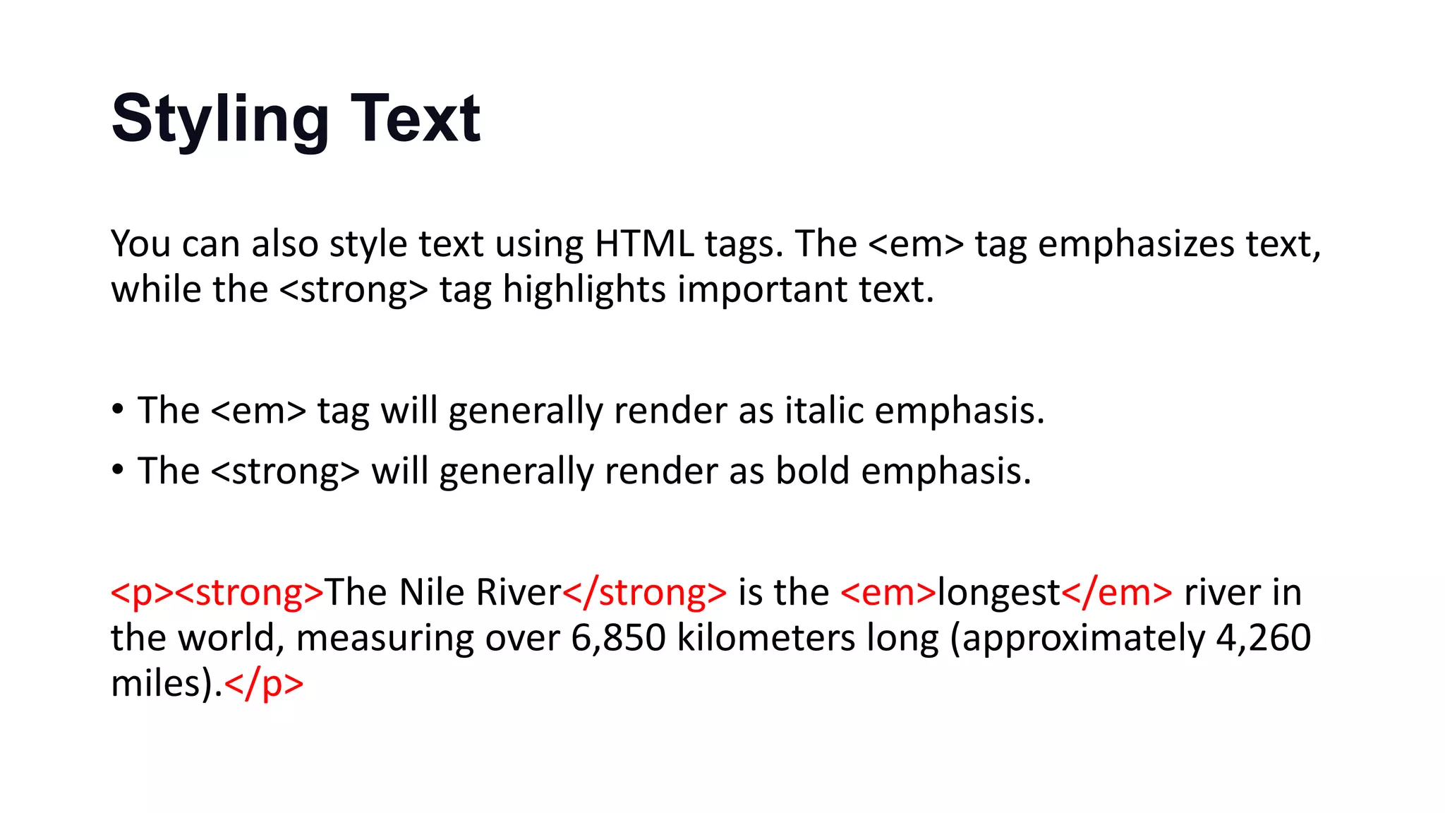 Styling Text
You can also style text using HTML tags. The <em> tag emphasizes text,
while the <strong> tag highlights important text.
• The <em> tag will generally render as italic emphasis.
• The <strong> will generally render as bold emphasis.
<p><strong>The Nile River</strong> is the <em>longest</em> river in
the world, measuring over 6,850 kilometers long (approximately 4,260
miles).</p>
 