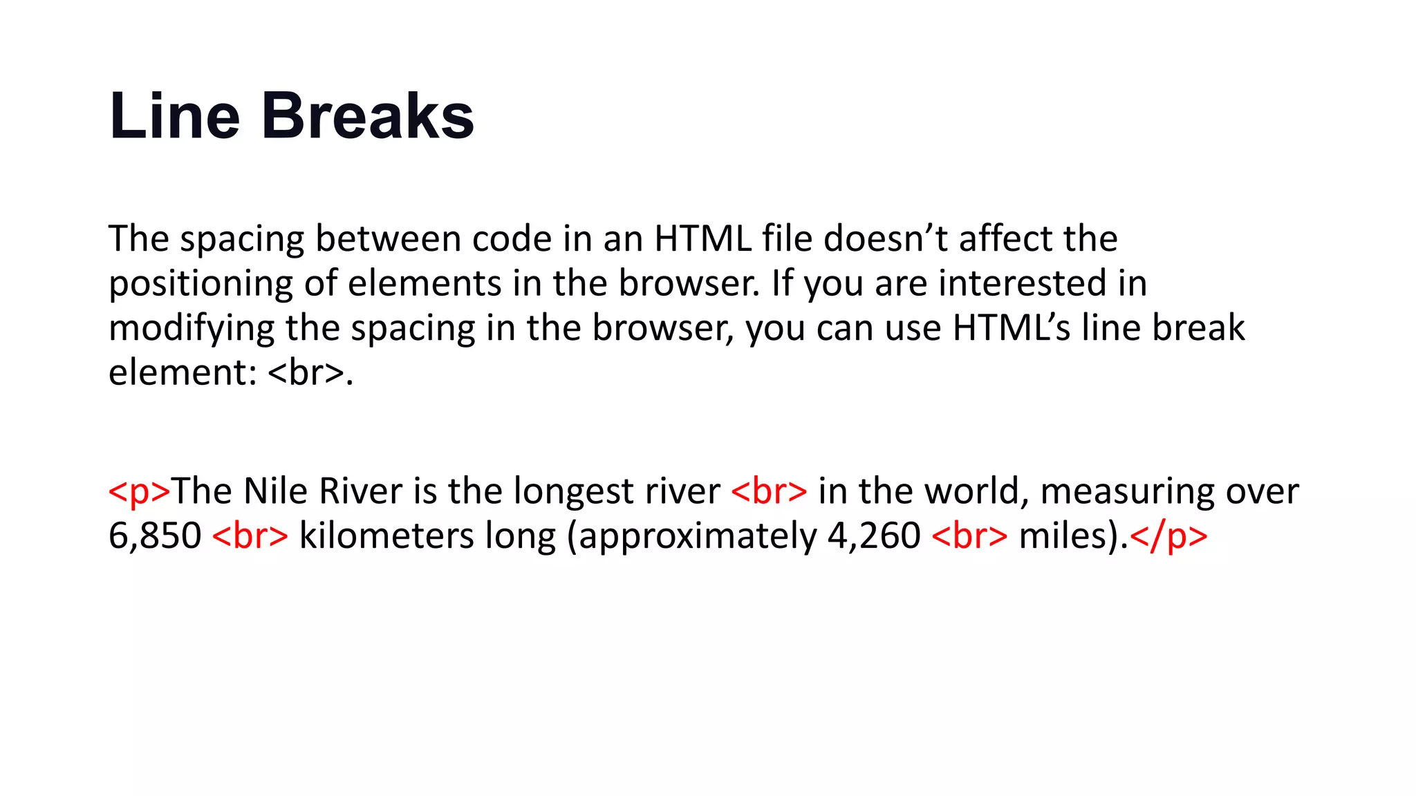 Line Breaks
The spacing between code in an HTML file doesn’t affect the
positioning of elements in the browser. If you are interested in
modifying the spacing in the browser, you can use HTML’s line break
element: <br>.
<p>The Nile River is the longest river <br> in the world, measuring over
6,850 <br> kilometers long (approximately 4,260 <br> miles).</p>
 