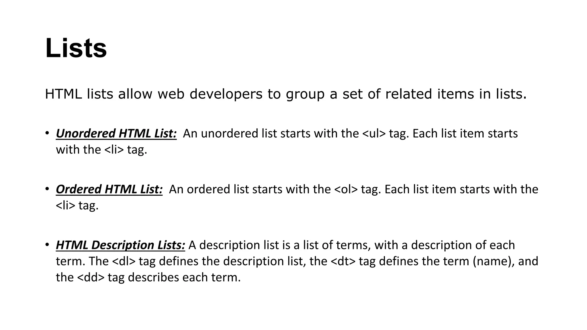 Lists
HTML lists allow web developers to group a set of related items in lists.
• Unordered HTML List: An unordered list starts with the <ul> tag. Each list item starts
with the <li> tag.
• Ordered HTML List: An ordered list starts with the <ol> tag. Each list item starts with the
<li> tag.
• HTML Description Lists: A description list is a list of terms, with a description of each
term. The <dl> tag defines the description list, the <dt> tag defines the term (name), and
the <dd> tag describes each term.
 